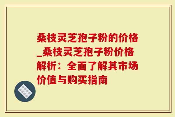 桑枝灵芝孢子粉的价格_桑枝灵芝孢子粉价格解析：全面了解其市场价值与购买指南