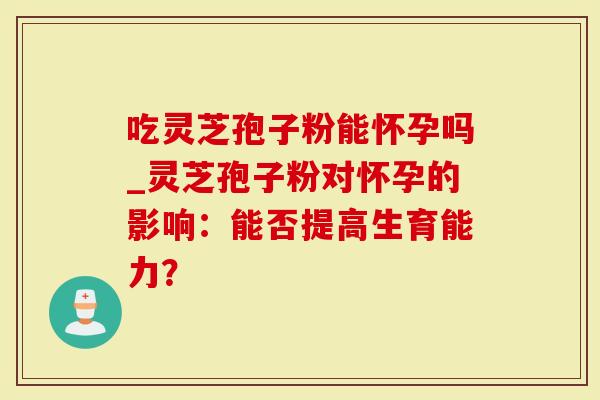 吃灵芝孢子粉能怀孕吗_灵芝孢子粉对怀孕的影响：能否提高生育能力？