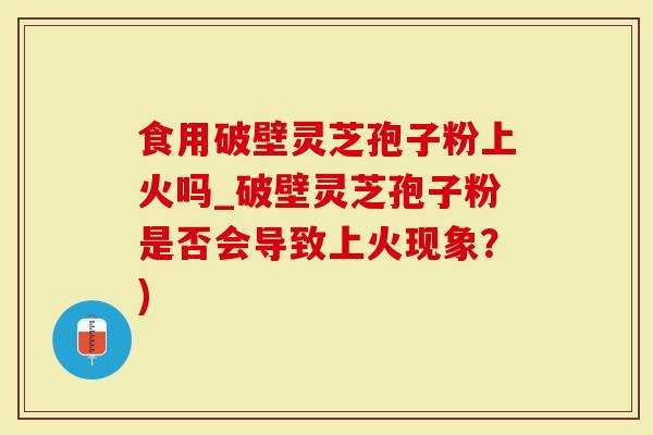 食用破壁灵芝孢子粉上火吗_破壁灵芝孢子粉是否会导致上火现象？)