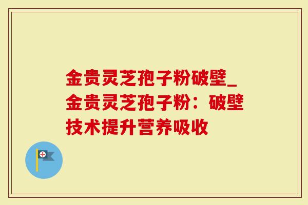 金贵灵芝孢子粉破壁_金贵灵芝孢子粉：破壁技术提升营养吸收