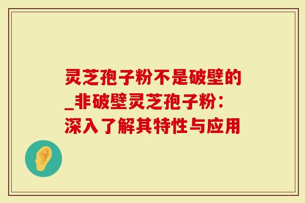 灵芝孢子粉不是破壁的_非破壁灵芝孢子粉：深入了解其特性与应用