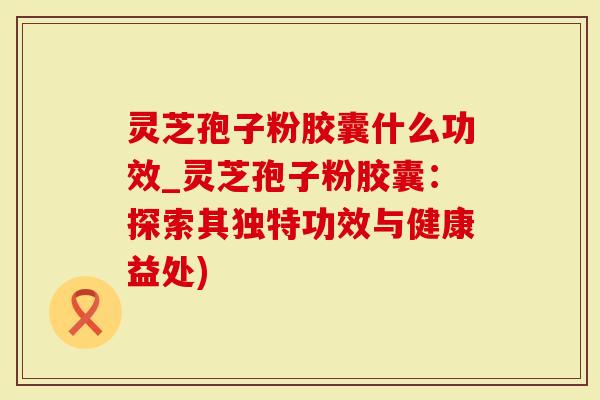 灵芝孢子粉胶囊什么功效_灵芝孢子粉胶囊：探索其独特功效与健康益处)