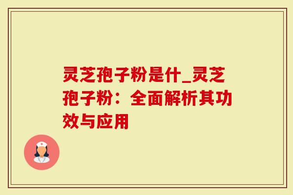 灵芝孢子粉是什_灵芝孢子粉：全面解析其功效与应用