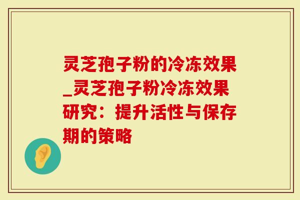 灵芝孢子粉的冷冻效果_灵芝孢子粉冷冻效果研究：提升活性与保存期的策略