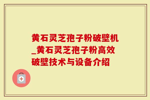 黄石灵芝孢子粉破壁机_黄石灵芝孢子粉高效破壁技术与设备介绍