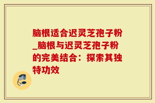 脑根适合迟灵芝孢子粉_脑根与迟灵芝孢子粉的完美结合：探索其独特功效