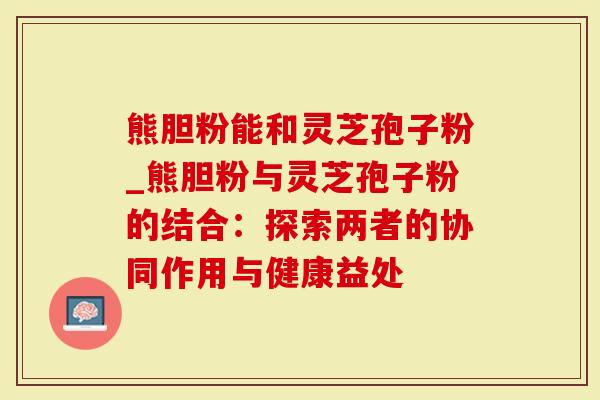 熊胆粉能和灵芝孢子粉_熊胆粉与灵芝孢子粉的结合：探索两者的协同作用与健康益处