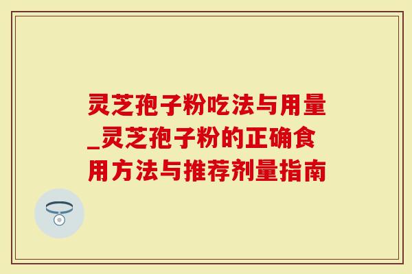 灵芝孢子粉吃法与用量_灵芝孢子粉的正确食用方法与推荐剂量指南