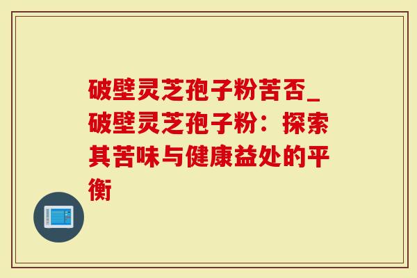 破壁灵芝孢子粉苦否_破壁灵芝孢子粉：探索其苦味与健康益处的平衡