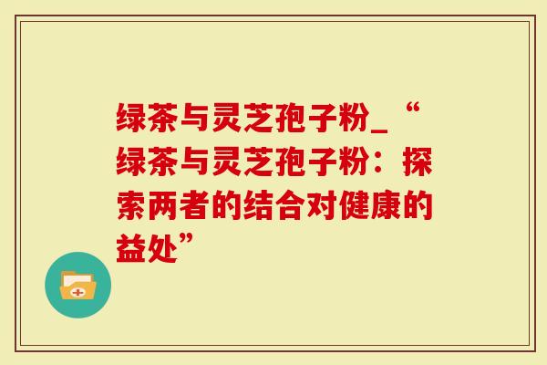 绿茶与灵芝孢子粉_“绿茶与灵芝孢子粉：探索两者的结合对健康的益处”