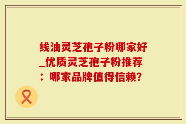 线油灵芝孢子粉哪家好_优质灵芝孢子粉推荐：哪家品牌值得信赖？