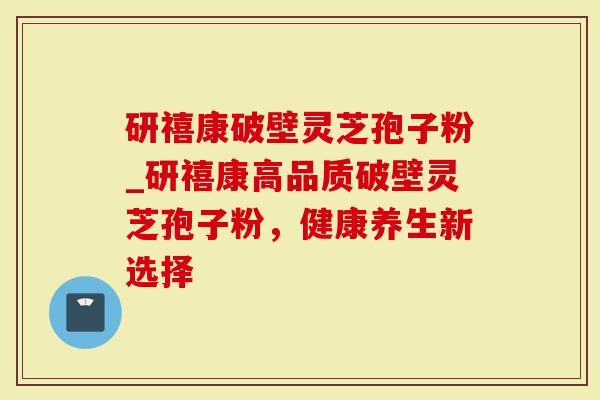 研禧康破壁灵芝孢子粉_研禧康高品质破壁灵芝孢子粉，健康养生新选择