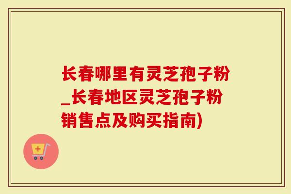 长春哪里有灵芝孢子粉_长春地区灵芝孢子粉销售点及购买指南)