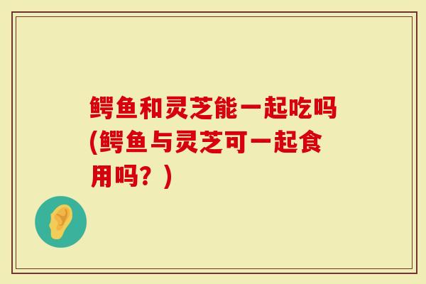 鳄鱼和灵芝能一起吃吗(鳄鱼与灵芝可一起食用吗？)