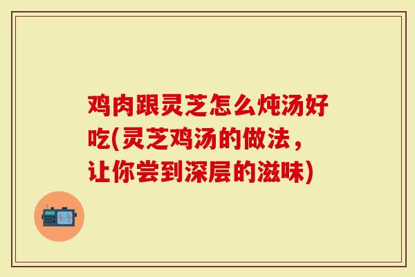 鸡肉跟灵芝怎么炖汤好吃(灵芝鸡汤的做法，让你尝到深层的滋味)