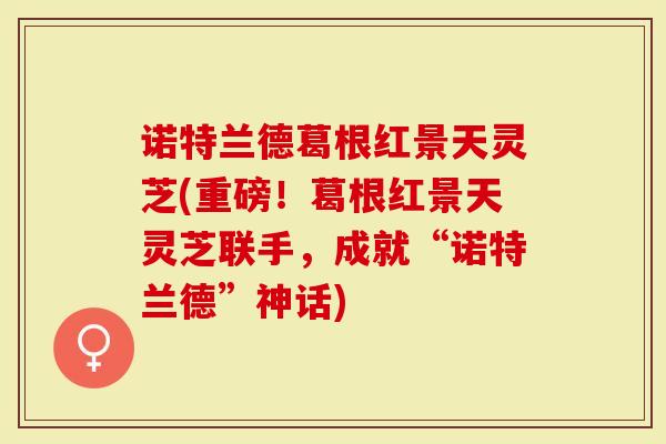 诺特兰德葛根红景天灵芝(重磅！葛根红景天灵芝联手，成就“诺特兰德”神话)