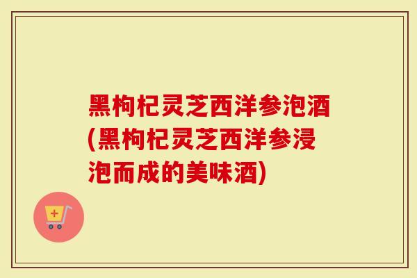 黑枸杞灵芝西洋参泡酒(黑枸杞灵芝西洋参浸泡而成的美味酒)