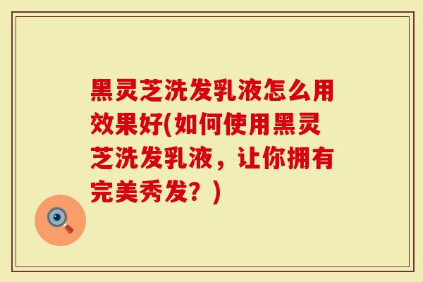 黑灵芝洗发乳液怎么用效果好(如何使用黑灵芝洗发乳液，让你拥有完美秀发？)