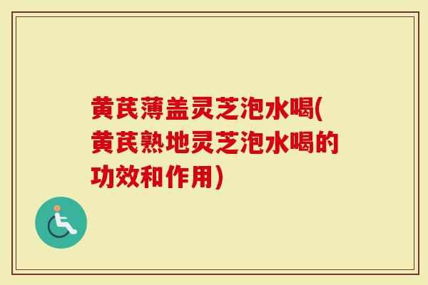 黄芪薄盖灵芝泡水喝(黄芪熟地灵芝泡水喝的功效和作用)