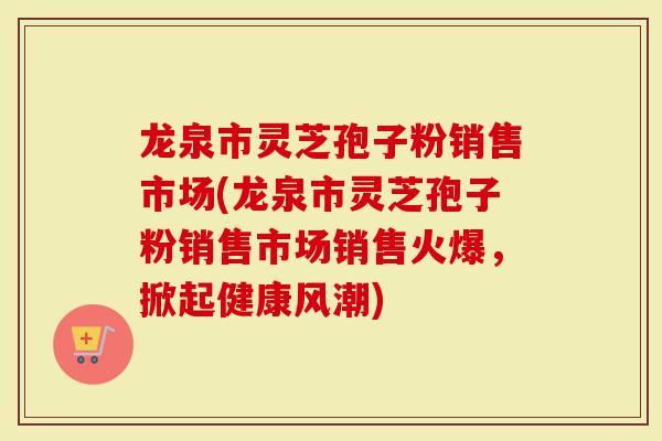 龙泉市灵芝孢子粉销售市场(龙泉市灵芝孢子粉销售市场销售火爆，掀起健康风潮)