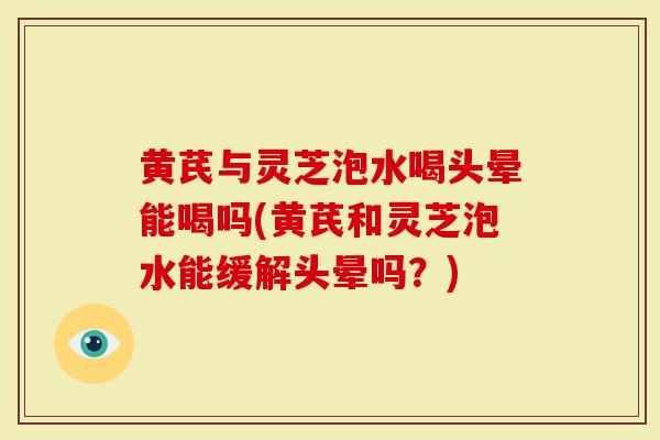 黄芪与灵芝泡水喝头晕能喝吗(黄芪和灵芝泡水能缓解头晕吗？)