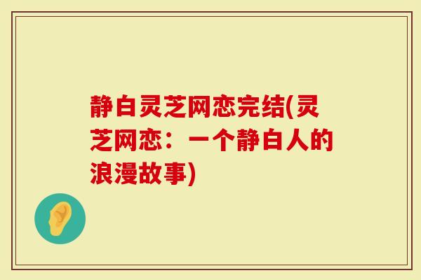 静白灵芝网恋完结(灵芝网恋：一个静白人的浪漫故事)