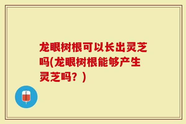 龙眼树根可以长出灵芝吗(龙眼树根能够产生灵芝吗？)