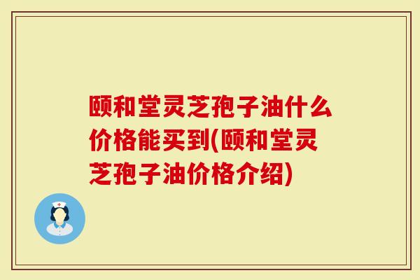 颐和堂灵芝孢子油什么价格能买到(颐和堂灵芝孢子油价格介绍)