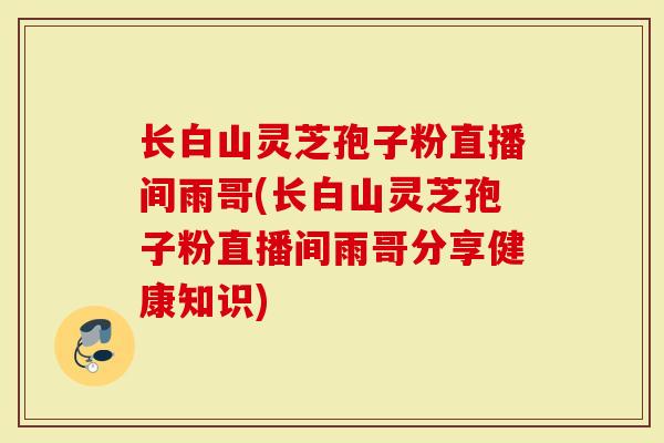 长白山灵芝孢子粉直播间雨哥(长白山灵芝孢子粉直播间雨哥分享健康知识)