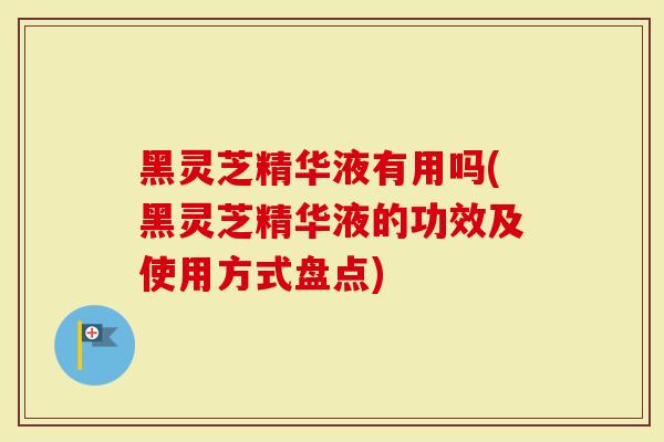 黑灵芝精华液有用吗(黑灵芝精华液的功效及使用方式盘点)