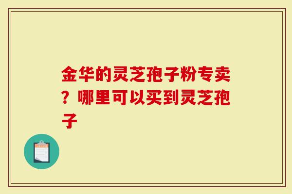 金华的灵芝孢子粉专卖？哪里可以买到灵芝孢子