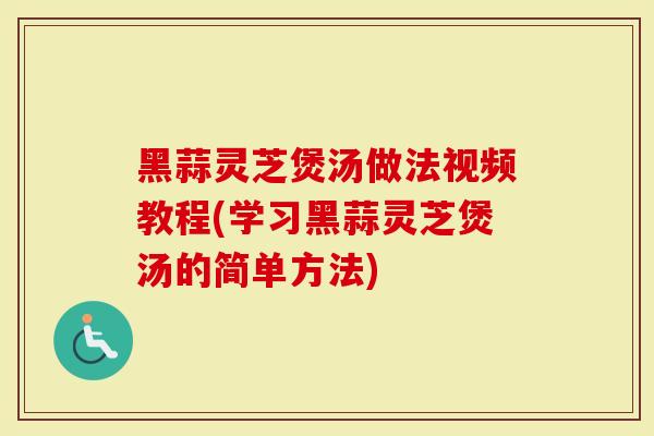 黑蒜灵芝煲汤做法视频教程(学习黑蒜灵芝煲汤的简单方法)