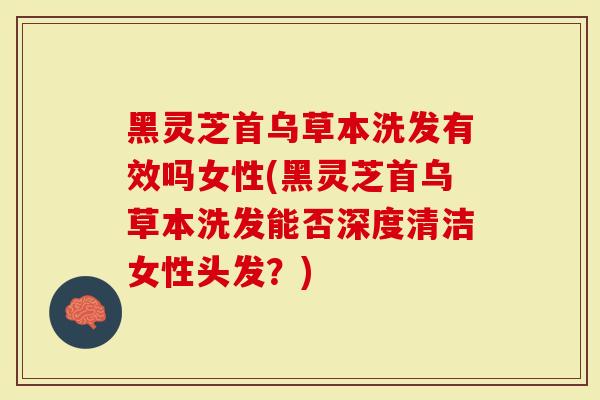 黑灵芝首乌草本洗发有效吗女性(黑灵芝首乌草本洗发能否深度清洁女性头发？)