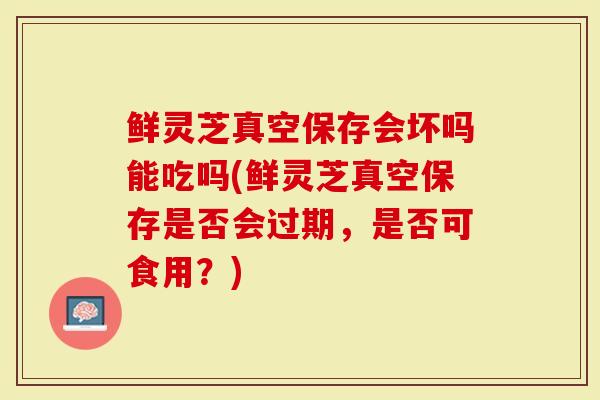 鲜灵芝真空保存会坏吗能吃吗(鲜灵芝真空保存是否会过期，是否可食用？)