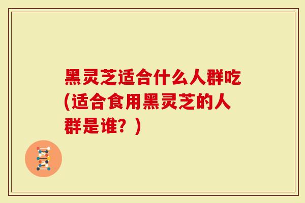 黑灵芝适合什么人群吃(适合食用黑灵芝的人群是谁？)