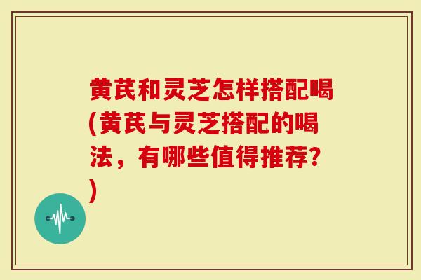 黄芪和灵芝怎样搭配喝(黄芪与灵芝搭配的喝法，有哪些值得推荐？)