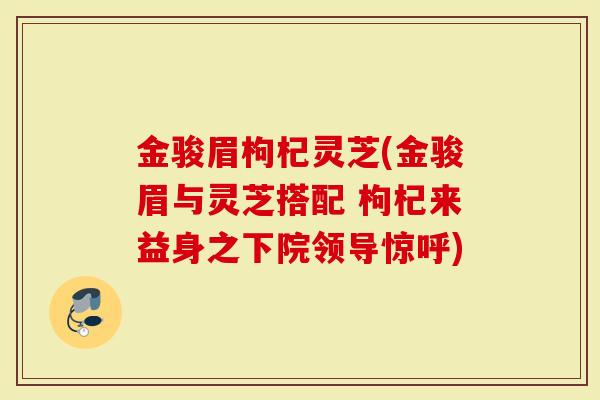 金骏眉枸杞灵芝(金骏眉与灵芝搭配 枸杞来益身之下院领导惊呼)