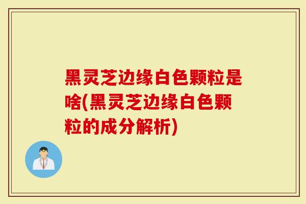 黑灵芝边缘白色颗粒是啥(黑灵芝边缘白色颗粒的成分解析)