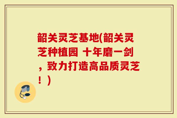 韶关灵芝基地(韶关灵芝种植园 十年磨一剑，致力打造高品质灵芝！)