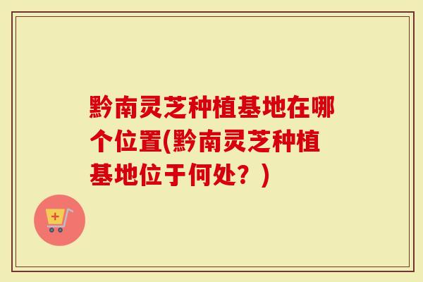 黔南灵芝种植基地在哪个位置(黔南灵芝种植基地位于何处？)