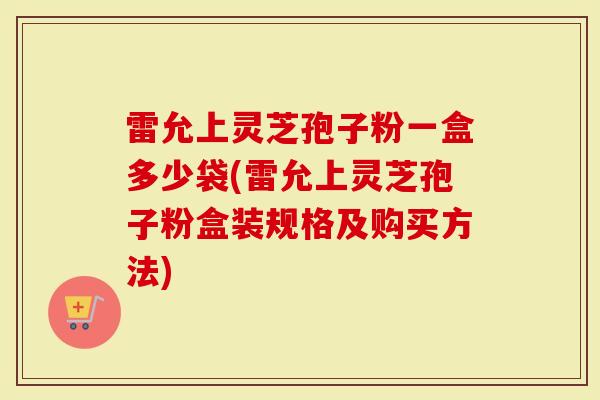 雷允上灵芝孢子粉一盒多少袋(雷允上灵芝孢子粉盒装规格及购买方法)