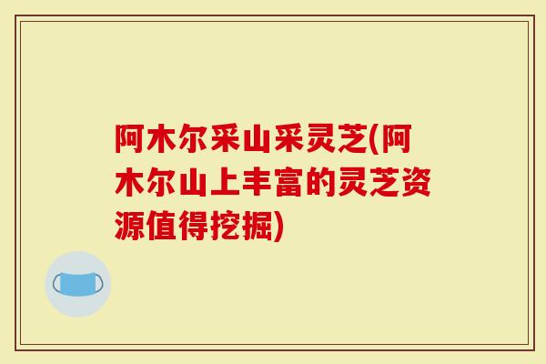 阿木尔采山采灵芝(阿木尔山上丰富的灵芝资源值得挖掘)