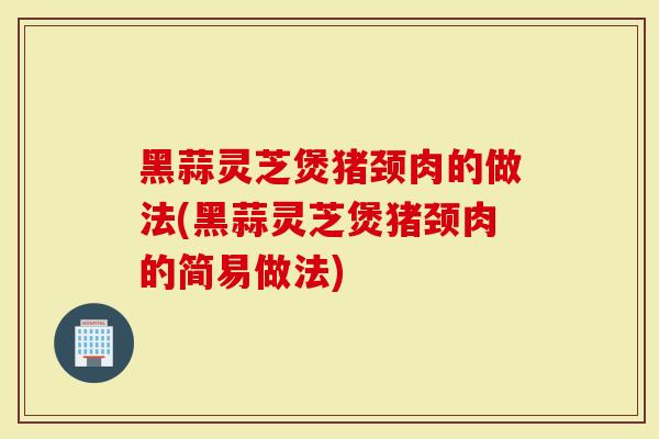 黑蒜灵芝煲猪颈肉的做法(黑蒜灵芝煲猪颈肉的简易做法)