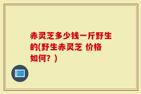 赤灵芝多少钱一斤野生的(野生赤灵芝 价格如何？)