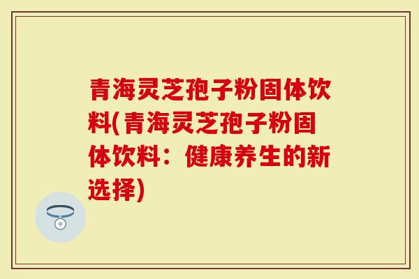 青海灵芝孢子粉固体饮料(青海灵芝孢子粉固体饮料：健康养生的新选择)