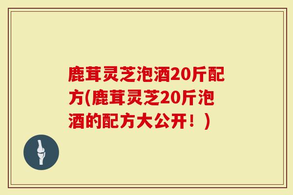 鹿茸灵芝泡酒20斤配方(鹿茸灵芝20斤泡酒的配方大公开！)