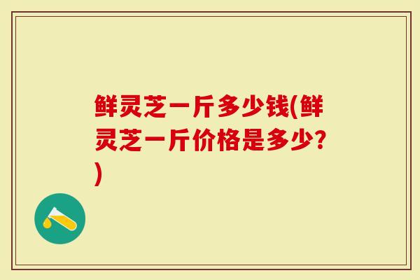 鲜灵芝一斤多少钱(鲜灵芝一斤价格是多少？)