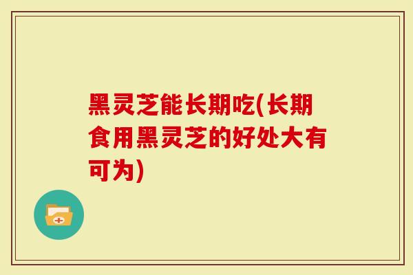 黑灵芝能长期吃(长期食用黑灵芝的好处大有可为)