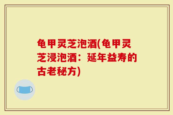 龟甲灵芝泡酒(龟甲灵芝浸泡酒：延年益寿的古老秘方)