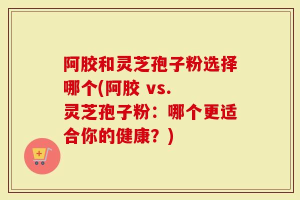 阿胶和灵芝孢子粉选择哪个(阿胶 vs. 灵芝孢子粉：哪个更适合你的健康？)